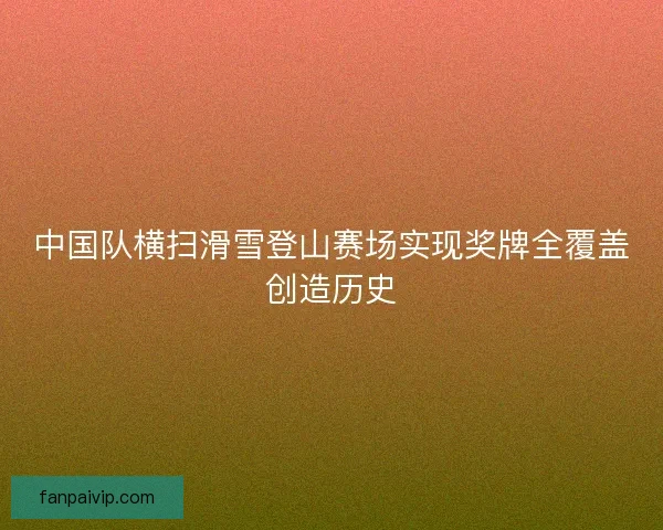 中国队横扫滑雪登山赛场实现奖牌全覆盖创造历史