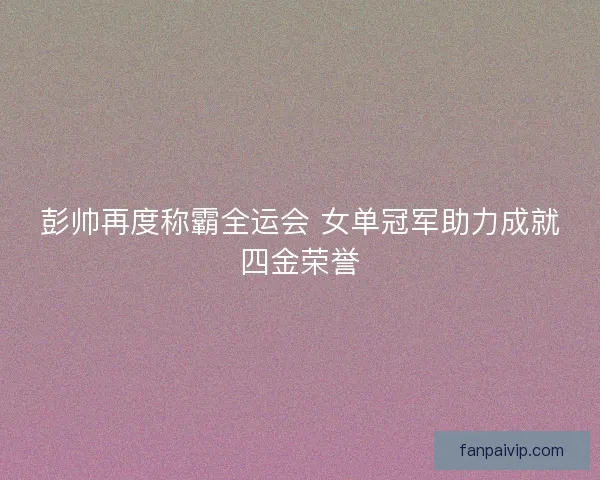彭帅再度称霸全运会 女单冠军助力成就四金荣誉