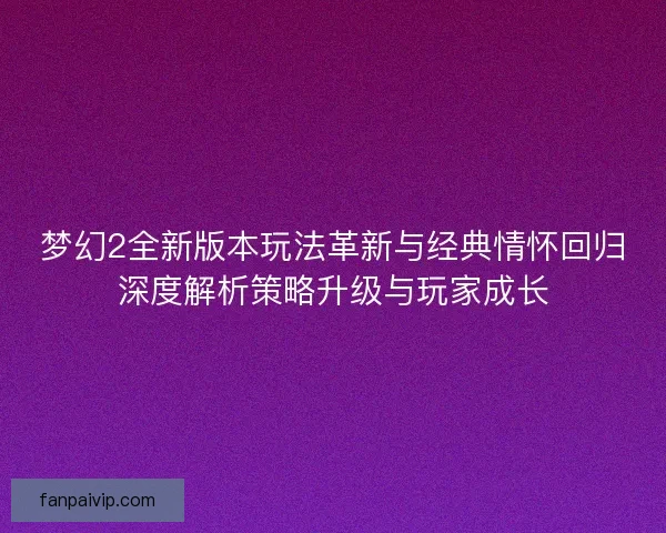 梦幻2全新版本玩法革新与经典情怀回归深度解析策略升级与玩家成长