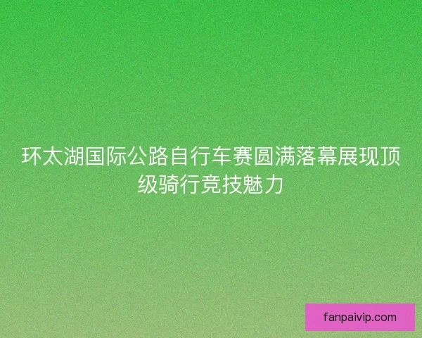 环太湖国际公路自行车赛圆满落幕展现顶级骑行竞技魅力