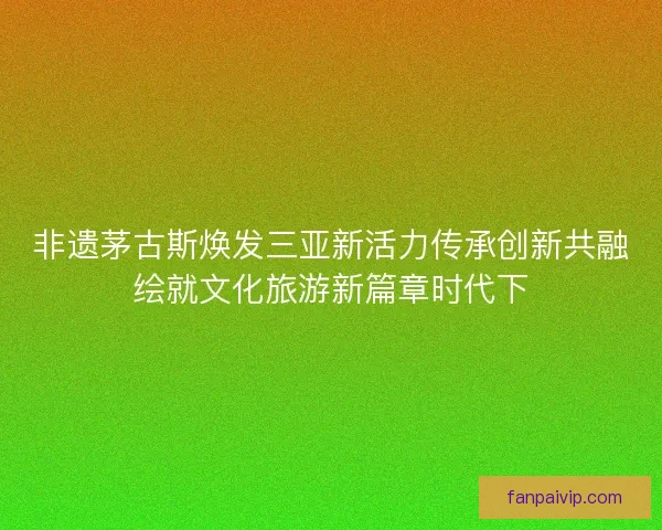 非遗茅古斯焕发三亚新活力传承创新共融绘就文化旅游新篇章时代下