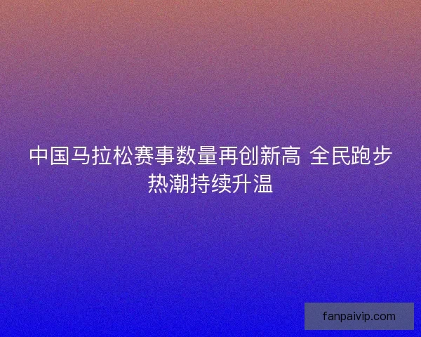 中国马拉松赛事数量再创新高 全民跑步热潮持续升温