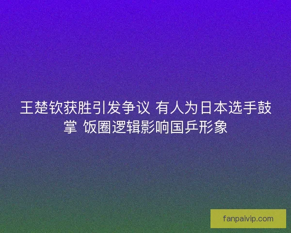 王楚钦获胜引发争议 有人为日本选手鼓掌 饭圈逻辑影响国乒形象