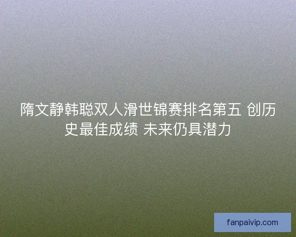 隋文静韩聪双人滑世锦赛排名第五 创历史最佳成绩 未来仍具潜力