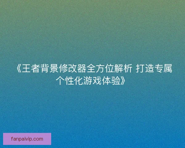 《王者背景修改器全方位解析 打造专属个性化游戏体验》