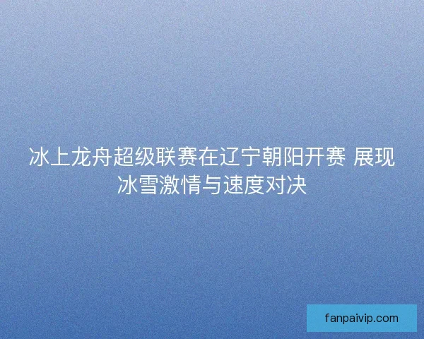 冰上龙舟超级联赛在辽宁朝阳开赛 展现冰雪激情与速度对决