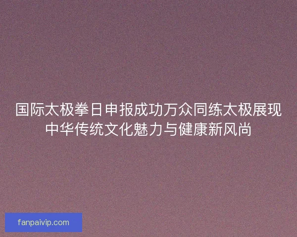 国际太极拳日申报成功万众同练太极展现中华传统文化魅力与健康新风尚
