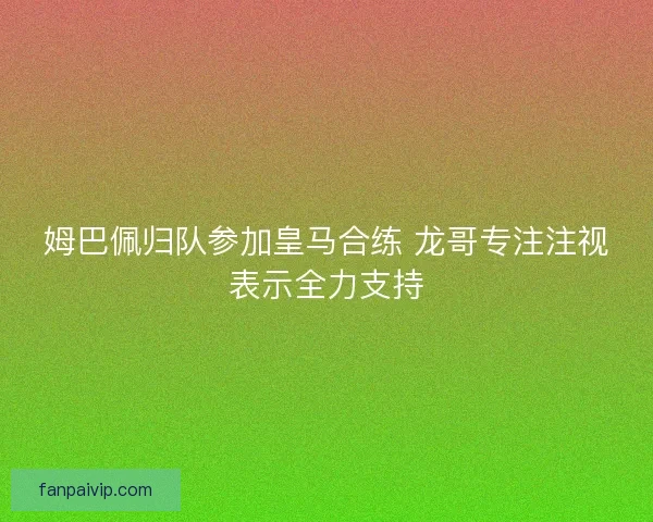 姆巴佩归队参加皇马合练 龙哥专注注视表示全力支持