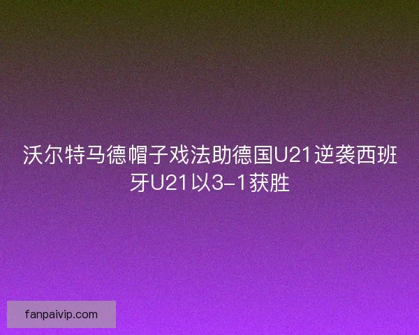 沃尔特马德帽子戏法助德国U21逆袭西班牙U21以3-1获胜